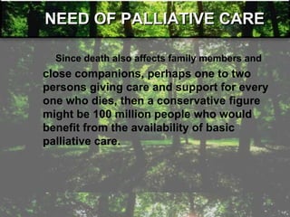 NEED OF PALLIATIVE CARE
Since death also affects family members and
close companions, perhaps one to two
persons giving care and support for every
one who dies, then a conservative figure
might be 100 million people who would
benefit from the availability of basic
palliative care.
 