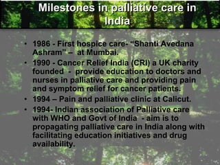 Milestones in palliative care in
India
• 1986 - First hospice care- ―Shanti Avedana
Ashram‖ – at Mumbai.
• 1990 - Cancer Relief India (CRI) a UK charity
founded - provide education to doctors and
nurses in palliative care and providing pain
and symptom relief for cancer patients.
• 1994 – Pain and palliative clinic at Calicut.
• 1994- Indian association of Palliative care
with WHO and Govt of India - aim is to
propagating palliative care in India along with
facilitating education initiatives and drug
availability.
 