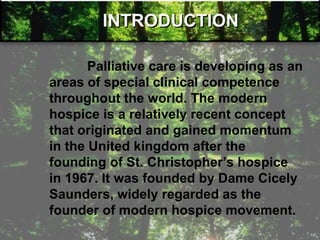 INTRODUCTION
Palliative care is developing as an
areas of special clinical competence
throughout the world. The modern
hospice is a relatively recent concept
that originated and gained momentum
in the United kingdom after the
founding of St. Christopher‘s hospice
in 1967. It was founded by Dame Cicely
Saunders, widely regarded as the
founder of modern hospice movement.
 