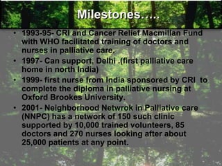 Milestones…..
• 1993-95- CRI and Cancer Relief Macmillan Fund
with WHO facilitated training of doctors and
nurses in palliative care.
• 1997- Can support, Delhi .(first palliative care
home in north India)
• 1999- first nurse from India sponsored by CRI to
complete the diploma in palliative nursing at
Oxford Brookes University.
• 2001- Neighborhood Netwrok in Palliative care
(NNPC) has a network of 150 such clinic
supported by 10,000 trained volunteers, 85
doctors and 270 nurses looking after about
25,000 patients at any point.
 