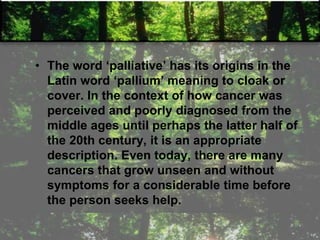 • The word ‗palliative‘ has its origins in the
Latin word ‗pallium‘ meaning to cloak or
cover. In the context of how cancer was
perceived and poorly diagnosed from the
middle ages until perhaps the latter half of
the 20th century, it is an appropriate
description. Even today, there are many
cancers that grow unseen and without
symptoms for a considerable time before
the person seeks help.
 