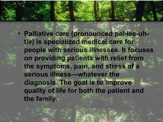 • Palliative care (pronounced pal-lee-uh-
tiv) is specialized medical care for
people with serious illnesses. It focuses
on providing patients with relief from
the symptoms, pain, and stress of a
serious illness—whatever the
diagnosis. The goal is to improve
quality of life for both the patient and
the family.
 