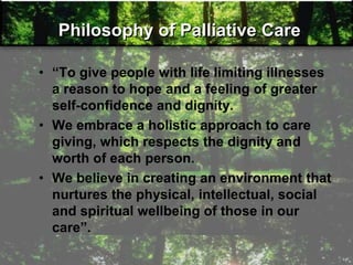 Philosophy of Palliative Care
• ―To give people with life limiting illnesses
a reason to hope and a feeling of greater
self-confidence and dignity.
• We embrace a holistic approach to care
giving, which respects the dignity and
worth of each person.
• We believe in creating an environment that
nurtures the physical, intellectual, social
and spiritual wellbeing of those in our
care‖.
 