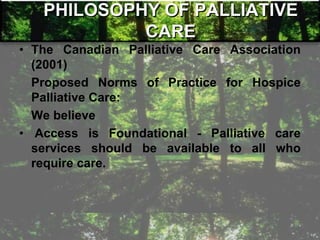 PHILOSOPHY OF PALLIATIVE
CARE
• The Canadian Palliative Care Association
(2001)
Proposed Norms of Practice for Hospice
Palliative Care:
We believe
• Access is Foundational - Palliative care
services should be available to all who
require care.
 