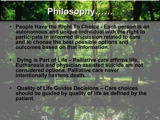 Philosophy……
• People Have the Right To Choice - Each person is an
autonomous and unique individual with the right to
participate in informed discussion related to care
and to choose the best possible options and
outcomes based on that information.
• Dying is Part of Life – Palliative care affirms life.
Euthanasia and physician assisted suicide are not
considered options. Palliative care never
intentionally hastens death.
• Quality of Life Guides Decisions – Care choices
should be guided by quality of life as defined by the
patient.
 