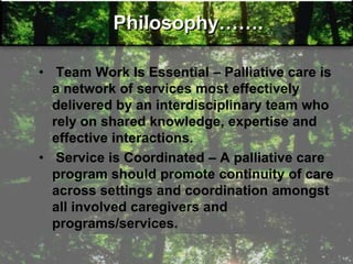 Philosophy…….
• Team Work Is Essential – Palliative care is
a network of services most effectively
delivered by an interdisciplinary team who
rely on shared knowledge, expertise and
effective interactions.
• Service is Coordinated – A palliative care
program should promote continuity of care
across settings and coordination amongst
all involved caregivers and
programs/services.
 