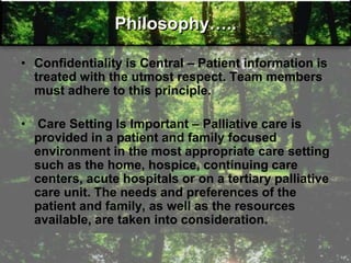 Philosophy…..
• Confidentiality is Central – Patient information is
treated with the utmost respect. Team members
must adhere to this principle.
• Care Setting Is Important – Palliative care is
provided in a patient and family focused
environment in the most appropriate care setting
such as the home, hospice, continuing care
centers, acute hospitals or on a tertiary palliative
care unit. The needs and preferences of the
patient and family, as well as the resources
available, are taken into consideration.
 