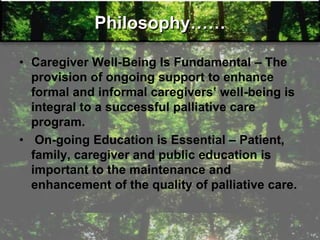 Philosophy……
• Caregiver Well-Being Is Fundamental – The
provision of ongoing support to enhance
formal and informal caregivers‛ well-being is
integral to a successful palliative care
program.
• On-going Education is Essential – Patient,
family, caregiver and public education is
important to the maintenance and
enhancement of the quality of palliative care.
 