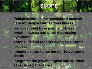 SCOPE
• Palliative care is the specialized medical
care for people with serious illness.
• provides relief from pain, shortness of
breath, nausea and other distressing
symptoms;
• affirms life and regards dying as a normal
process;
• intends neither to hasten nor to postpone
death;
• integrates the psychological and spiritual
aspects of patient care;
5/23/2014 Free PowerPoint Template from www.brainybetty.com 36
 