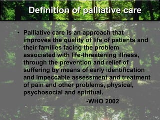 Definition of palliative care
• Palliative care is an approach that
improves the quality of life of patients and
their families facing the problem
associated with life-threatening illness,
through the prevention and relief of
suffering by means of early identification
and impeccable assessment and treatment
of pain and other problems, physical,
psychosocial and spiritual.
-WHO 2002
 