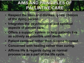 AIMS AND PRINCIPLES OF
PALLIATIVE CARE
• Respect the likes and dislikes, goals choices
of the dying person .
• Integrates the psychological and spiritual
aspects of patient care.
• Offers a support system to help patients live
as actively as possible until death.
• Patient centered rather than disease focused.
• Concerned with healing rather than curing.
• Affirms life & regards dying as normal
process i.e as a part of the life cycle.
 