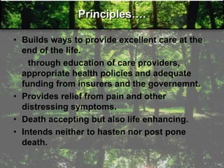 Principles….
• Builds ways to provide excellent care at the
end of the life.
through education of care providers,
appropriate health policies and adequate
funding from insurers and the governemnt.
• Provides relief from pain and other
distressing symptoms.
• Death accepting but also life enhancing.
• Intends neither to hasten nor post pone
death.
 