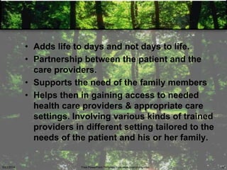 • Adds life to days and not days to life.
• Partnership between the patient and the
care providers.
• Supports the need of the family members
• Helps then in gaining access to needed
health care providers & appropriate care
settings. Involving various kinds of trained
providers in different setting tailored to the
needs of the patient and his or her family.
5/23/2014 Free PowerPoint Template from www.brainybetty.com 42
 