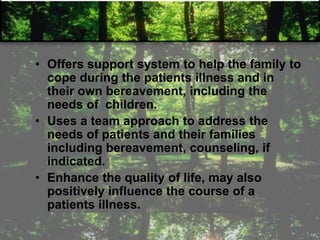 • Offers support system to help the family to
cope during the patients illness and in
their own bereavement, including the
needs of children.
• Uses a team approach to address the
needs of patients and their families
including bereavement, counseling, if
indicated.
• Enhance the quality of life, may also
positively influence the course of a
patients illness.
 