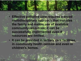 • Effective palliative care requires a broad
multidisciplinary approach that includes
the family and makes use of available
community resources; it can be
successfully implemented even if
resources are limited.
• It can be provided in tertiary care facilities,
in community health centres and even in
children's homes.
5/23/2014 Free PowerPoint Template from www.brainybetty.com 45
 