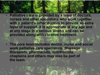 • Palliative care is provided by a team of doctors,
nurses and other specialists who work together
with a patient‘s other doctors to provide an extra
layer of support. It is appropriate at any age and
at any stage in a serious illness and can be
provided along with curative treatment.
• The core team includes doctor, nurse and social
work palliative care specialists. Massage
therapists, pharmacists, nutritionists,
chaplains and others may also be part of
the team.
 