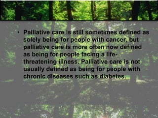 • Palliative care is still sometimes defined as
solely being for people with cancer, but
palliative care is more often now defined
as being for people facing a life-
threatening illness. Palliative care is not
usually defined as being for people with
chronic diseases such as diabetes.
 