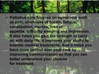 • Palliative care focuses on symptoms such
as pain, shortness of breath, fatigue,
constipation, nausea, loss of
appetite, difficulty sleeping and depression.
It also helps you gain the strength to carry
on with daily life. It improves your ability to
tolerate medical treatments. And it helps you
have more control over your care by
improving communication so that you can
better understand your choices
for treatment.
 