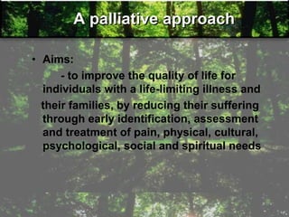 A palliative approach
• Aims:
- to improve the quality of life for
individuals with a life-limiting illness and
their families, by reducing their suffering
through early identification, assessment
and treatment of pain, physical, cultural,
psychological, social and spiritual needs
 