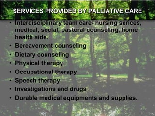 SERVICES PROVIDED BY PALLIATIVE CARE
• Interdisciplinary team care- nursing serices,
medical, social, pastoral counseling, home
health aide.
• Bereavement counseling
• Dietary counseling
• Physical therapy
• Occupational therapy
• Speech therapy
• Investigations and drugs
• Durable medical equipments and supplies.
 
