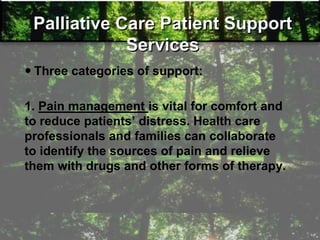 Palliative Care Patient Support
Services
 Three categories of support:
1. Pain management is vital for comfort and
to reduce patients‘ distress. Health care
professionals and families can collaborate
to identify the sources of pain and relieve
them with drugs and other forms of therapy.
 