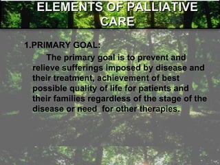 ELEMENTS OF PALLIATIVE
CARE
1.PRIMARY GOAL:
The primary goal is to prevent and
relieve sufferings imposed by disease and
their treatment, achievement of best
possible quality of life for patients and
their families regardless of the stage of the
disease or need for other therapies.
 