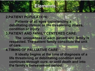 Elements…
2.PATIENT POPULATION:
Patients of all ages experiencing a
debilitating chronic or life threatening illness,
condition or injury.
3.PATIENT AND FAMILY CENTERED CARE:
The uniqueness of each patient and family is
respected. The patient family constitute the unit
of care.
4.TIMING OF PALLIATIVE CARE:
It ideally begins at the time of diagnosis of a
life threatening or debilitating condition and
continues through cure, or until death and into
the family‘s bereavement period.
 
