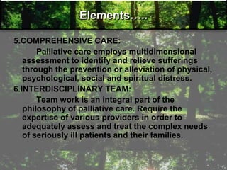 Elements…..
5.COMPREHENSIVE CARE:
Palliative care employs multidimensional
assessment to identify and relieve sufferings
through the prevention or alleviation of physical,
psychological, social and spiritual distress.
6.INTERDISCIPLINARY TEAM:
Team work is an integral part of the
philosophy of palliative care. Require the
expertise of various providers in order to
adequately assess and treat the complex needs
of seriously ill patients and their families.
 
