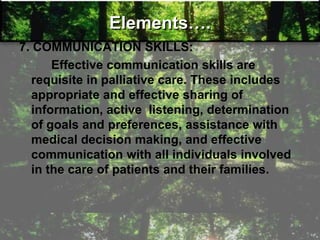 Elements….
7. COMMUNICATION SKILLS:
Effective communication skills are
requisite in palliative care. These includes
appropriate and effective sharing of
information, active listening, determination
of goals and preferences, assistance with
medical decision making, and effective
communication with all individuals involved
in the care of patients and their families.
 