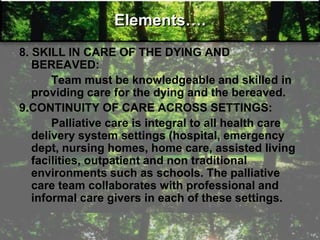 Elements….
8. SKILL IN CARE OF THE DYING AND
BEREAVED:
Team must be knowledgeable and skilled in
providing care for the dying and the bereaved.
9.CONTINUITY OF CARE ACROSS SETTINGS:
Palliative care is integral to all health care
delivery system settings (hospital, emergency
dept, nursing homes, home care, assisted living
facilities, outpatient and non traditional
environments such as schools. The palliative
care team collaborates with professional and
informal care givers in each of these settings.
 