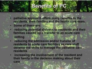 Benefits of PC
• palliative approach offers many benefits to the
residents, their families and the health care team.
• Some of these are:
• reducing potential distress to residents and their
families caused by a transfer to an acute care
setting
• reducing the admission and/or transfer of
residents to acute care facilities as care staff
develop the skills to manage the palliative care
residents
• increasing the involvement of the resident and
their family in the decision making about their
care
 