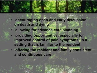 • encouraging open and early discussion
on death and dying
• allowing for advance care planning
• providing opportunities, especially for
improved control of pain symptoms, in a
setting that is familiar to the resident
• offering the resident and family consistent
and continuous care
 