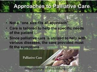 Approaches to Palliative Care
• Not a ―one size fits all approach‖
• Care is tailored to help the specific needs
of the patient
• Since palliative care is utilized to help with
various diseases, the care provided must
fit the symptoms.
Image courtesy of uwhealth.org
 