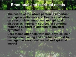 Emotional and spiritual needs
• The health of the whole person is important
in hospice palliative care. Hospice palliative
care recognizes emotional and spiritual
distress as important sources of suffering
requiring support in addition to physical
symptoms.
• Care teams offer help with non-physical pain
through counseling and spiritual support to
manage the emotional, social and spiritual
impact
 