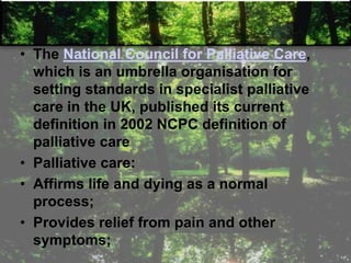 • The National Council for Palliative Care,
which is an umbrella organisation for
setting standards in specialist palliative
care in the UK, published its current
definition in 2002 NCPC definition of
palliative care
• Palliative care:
• Affirms life and dying as a normal
process;
• Provides relief from pain and other
symptoms;
 