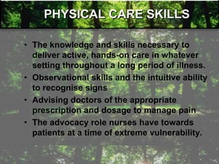 PHYSICAL CARE SKILLS
• The knowledge and skills necessary to
deliver active, hands-on care in whatever
setting throughout a long period of illness.
• Observational skills and the intuitive ability
to recognise signs
• Advising doctors of the appropriate
prescription and dosage to manage pain
• The advocacy role nurses have towards
patients at a time of extreme vulnerability.
 