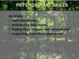 PSYCHOSOCIAL SKILLS
An ability
• work with families,
• Anticipating their needs,
• Putting them in touch with services and
• Supporting them when appropriate
 