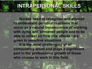 INTRAPERSONAL SKILLS
Nurses need to recognise and attempt
to understand personal reactions that
occur as a natural consequence of working
with dying and bereaved people and to be
able to reflect on how this affects care
given in sensitive situations.
It is the most challenging of all
competency areas and plays a significant
part in the professional growth of those
who choose to work in this field.
 