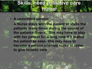 Skills need palliative care
nurse
• A committed person:
A Nurse stays with the patient or visits the
patients many times during the course of
the patients illness. She may have to stay
with her patient for a long time if it makes
the patient as ease. She may have to
become a person oriented nurse in order
to give holistic care.
 