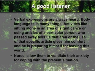 A good listener
• Verbal expressions are always heard. Body
language tells many things. Activities like
sitting alone in an area of significance or
using articles of a particular person who
passed away tells us that area or the use
of that specific article gives him comfort
and he is preparing himself for leaving this
world.
• Nurse allow them to ventilate their anxiety
for coping with the present situation.
 