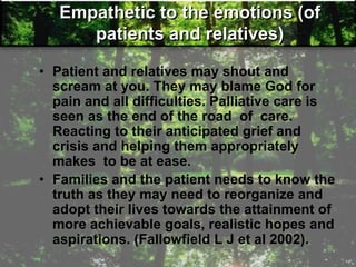 Empathetic to the emotions (of
patients and relatives)
• Patient and relatives may shout and
scream at you. They may blame God for
pain and all difficulties. Palliative care is
seen as the end of the road of care.
Reacting to their anticipated grief and
crisis and helping them appropriately
makes to be at ease.
• Families and the patient needs to know the
truth as they may need to reorganize and
adopt their lives towards the attainment of
more achievable goals, realistic hopes and
aspirations. (Fallowfield L J et al 2002).
 