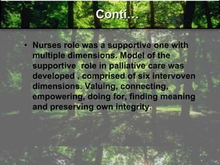 Conti…
• Nurses role was a supportive one with
multiple dimensions. Model of the
supportive role in palliative care was
developed , comprised of six intervoven
dimensions. Valuing, connecting,
empowering, doing for, finding meaning
and preserving own integrity.
 
