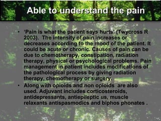 Able to understand the pain
• ‗Pain is what the patient says hurts‘ (Twycross R
2003). The intensity of pain increases or
decreases according to the mood of the patient. It
could be acute or chronic. Causes of pain can be
due to chemotherapy, constipation, radiation
therapy, physical or psychological problems. Pain
management in patient includes modifications of
the pathological process by giving radiation
therapy, chemotherapy or surgery.
• Along with opioids and non opioids are also
used. Adjuvant includes corticosteroids,
antidepressants, antiepileptic us, muscle
relaxants antispasmodics and biphos phonates .
 
