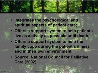 • Integrates the psychological and
spiritual aspects of patient care;
• Offers a support system to help patients
live as actively as possible until death;
• Offers a support system to help the
family cope during the patient‘s illness
and in their own environment.
• Source: National Council for Palliative
Care (2002)
5/23/2014 Free PowerPoint Template from www.brainybetty.com 9
 