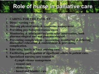 Role of nurse in palliative care
• CARING FOR THE PATIENT:
1. Direct nursing care
2. Meeting physical needs & symptoms management.
3. Providing psychological reassurances
4. Monitoring & administering pain relief intervention, both
pharmacological and non pharmacological.
5. Preventing complications – preventing, monitoring & relieving
discomfort relaxation & contentment & preventing
complication.
6. Educating family in basic nursing care.
7. Facilitating participation of significant others in patient care.
8. Specialized nursing care related to
-Lymph edema management
- wound care
- stoma care
- bowel and bladder care.
 