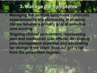 3. Manage the symptoms
• Managing the multiple symptoms commonly
experienced by the chronically ill or dying
clients remains a primary goal of palliative
care nursing.
• Ongoing clinical assessment, reassessing
pain and medication side effects, developing
pain management expertise and advocating
for change if the client does not get relief
from the prescribed regimen.
 