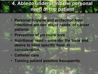 4. Able to understand the personal
need of the patient
• Personal hygiene and protection from
infections are two major needs of cancer
patients.
• Prevention of pressure sore
• Nutritional need – consider the taste and
desire to have specific food in
consideration.
• Catheter care
• Turning patient position freuquently.
 