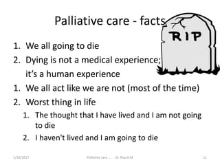 Palliative care - facts
1. We all going to die
2. Dying is not a medical experience;
it’s a human experience
1. We all act like we are not (most of the time)
2. Worst thing in life
1. The thought that I have lived and I am not going
to die
2. I haven't lived and I am going to die
11Palliative care .... Dr. Riaz.K.M1/18/2017
 