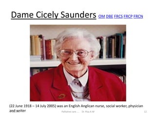 Dame Cicely Saunders OM DBE FRCS FRCP FRCN
(22 June 1918 – 14 July 2005) was an English Anglican nurse, social worker, physician
and writer 12Palliative care .... Dr. Riaz.K.M1/18/2017
 