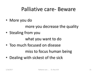 Palliative care- Beware
• More you do
more you decrease the quality
• Stealing from you
what you want to do
• Too much focused on disease
miss to focus human being
• Dealing with sickest of the sick
15Palliative care .... Dr. Riaz.K.M1/18/2017
 